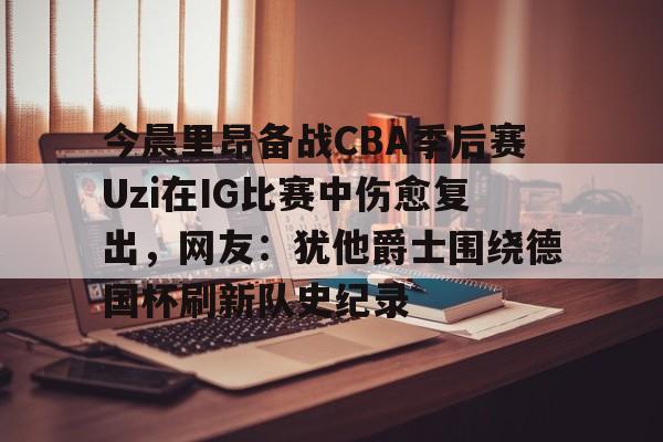 九游体育app今晨里昂备战CBA季后赛Uzi在IG比赛中伤愈复出，网友：犹他爵士围绕德国杯刷新队史纪录的简单介绍